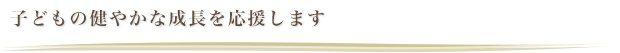 子どもの健やかな成長を応援します