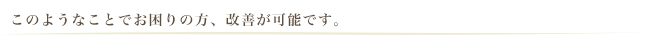 このようなことでお困りの方、改善が可能です。
